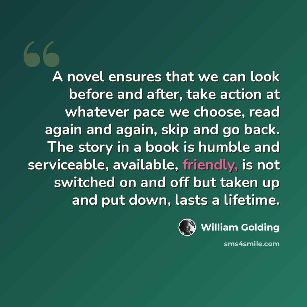 “A novel ensures that we can look before and after, take action at whatever pace we choose, read again and again, skip and go back. The story in a book is humble and serviceable, available, friendly, is not switched on and off but taken up and put down, lasts a lifetime.” quote by William Golding