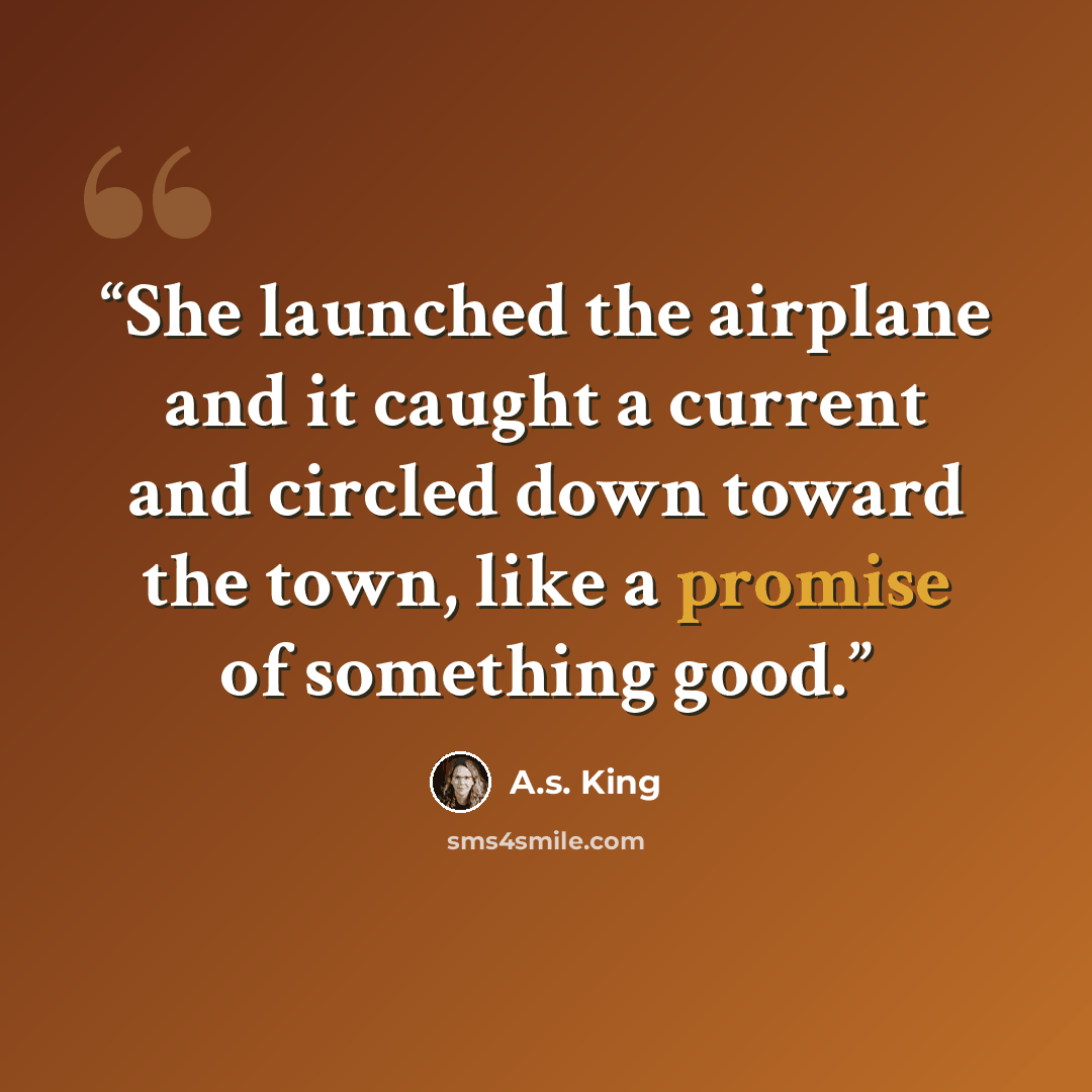 “She launched the airplane and it caught a current and circled down toward the town, like a promise of something good.” quote by A.S. King