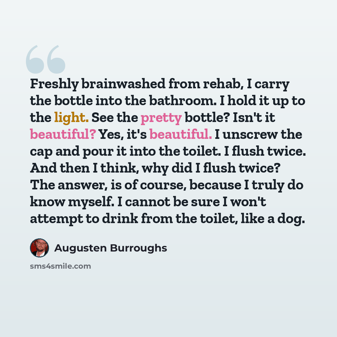 “Freshly brainwashed from rehab, I carry the bottle into the bathroom. I hold it up to the light. See the pretty bottle? Isn't it beautiful? Yes, it's beautiful. I unscrew the cap and pour it into the toilet. I flush twice. And then I think, why did I flush twice? The answer, is of course, because…” quote by Augusten Burroughs