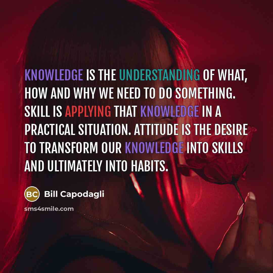 “Knowledge is the understanding of what, how and why we need to do something. Skill is applying that knowledge in a practical situation. Attitude is the desire to transform our knowledge into skills and ultimately into habits.” quote by Bill Capodagli