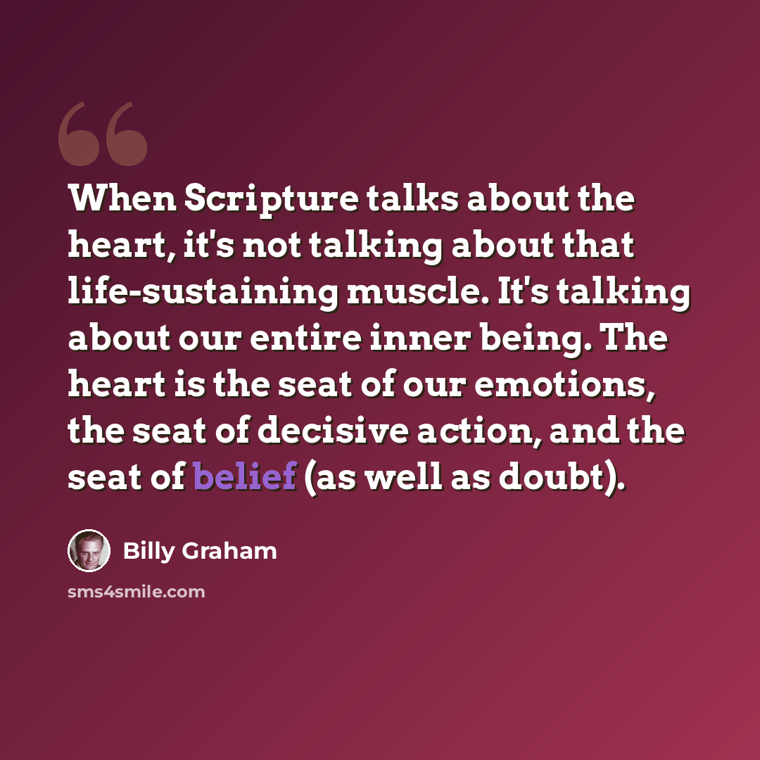 “When Scripture talks about the heart, it's not talking about that life-sustaining muscle. It's talking about our entire inner being. The heart is the seat of our emotions, the seat of decisive action, and the seat of belief (as well as doubt).” quote by Billy Graham