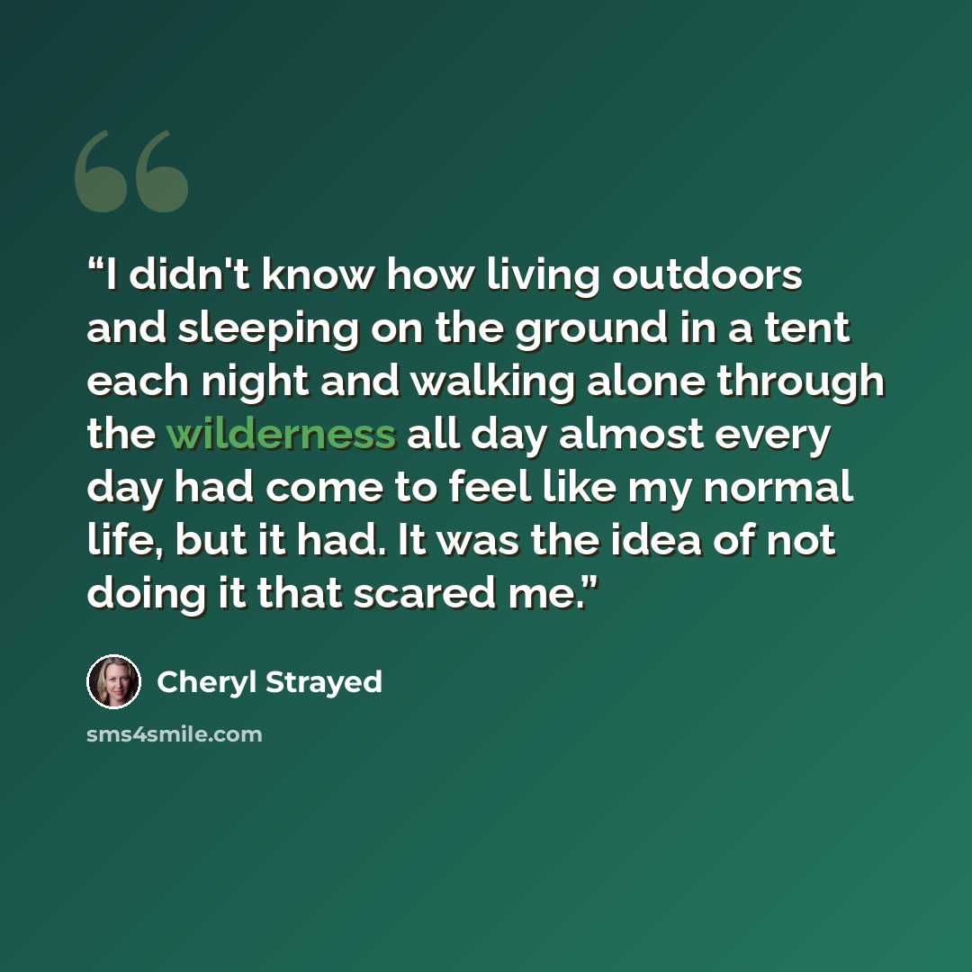 “I didn't know how living outdoors and sleeping on the ground in a tent each night and walking alone through the wilderness all day almost every day had come to feel like my normal life, but it had. It was the idea of not doing it that scared me.” quote by Cheryl Strayed