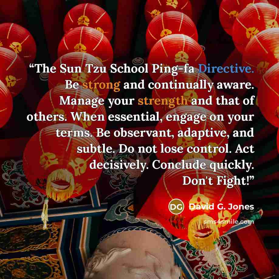 “The Sun Tzu School Ping-fa Directive. Be strong and continually aware. Manage your strength and that of others. When essential, engage on your terms. Be observant, adaptive, and subtle. Do not lose control. Act decisively. Conclude quickly. Don't Fight!” quote by David G. Jones