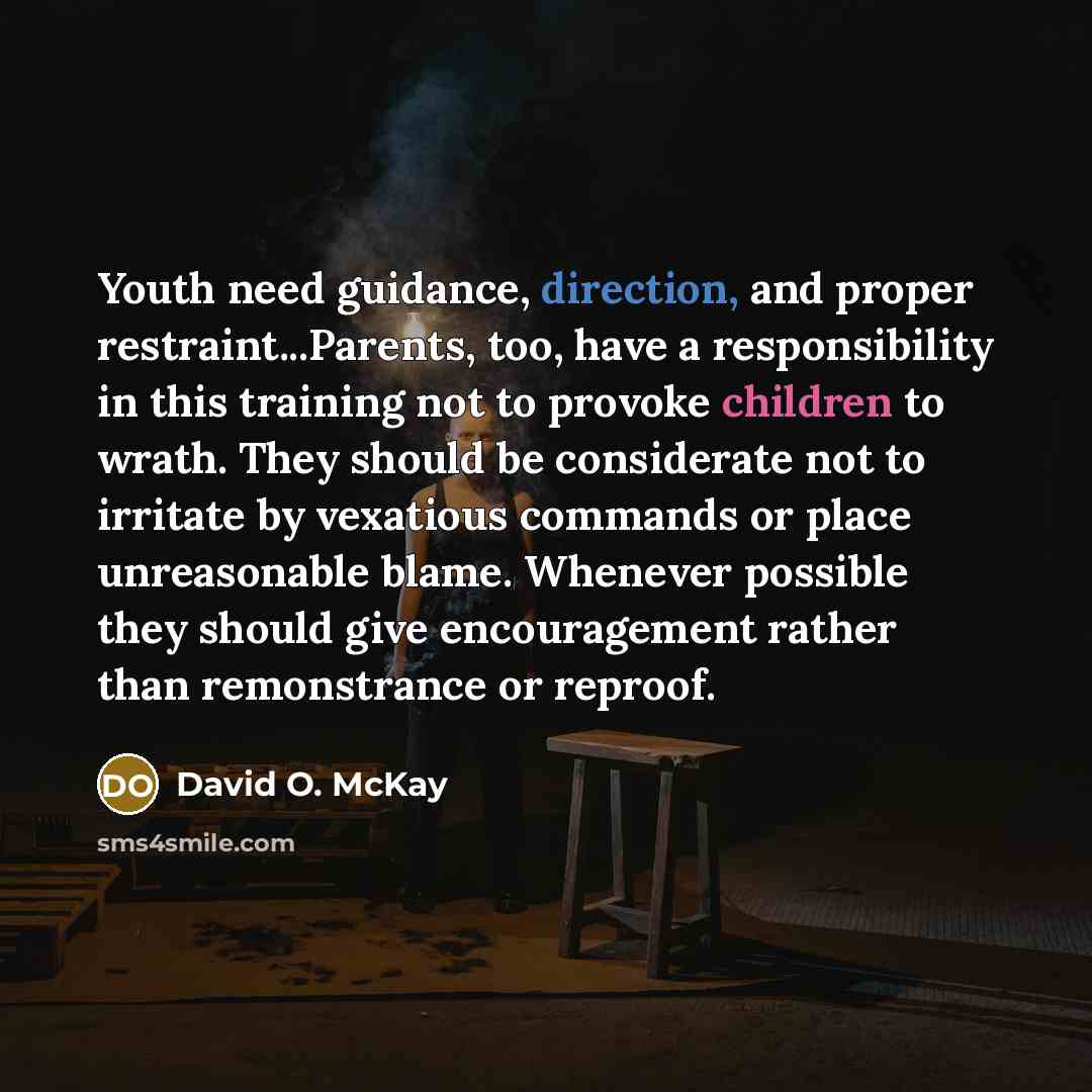 “Youth need guidance, direction, and proper restraint...Parents, too, have a responsibility in this training not to provoke children to wrath. They should be considerate not to irritate by vexatious commands or place unreasonable blame. Whenever possible they should give encouragement rather than…” quote by David O. McKay