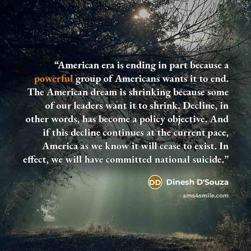 “American era is ending in part because a powerful group of Americans wants it to end. The American dream is shrinking because some of our leaders want it to shrink. Decline, in other words, has become a policy objective. And if this decline continues at the current pace, America as we know it will…” quote by Dinesh D'Souza