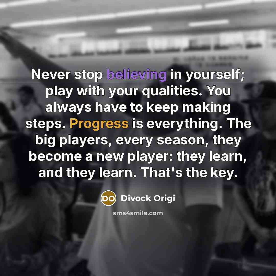 “Never stop believing in yourself; play with your qualities. You always have to keep making steps. Progress is everything. The big players, every season, they become a new player: they learn, and they learn. That's the key.” quote by Divock Origi