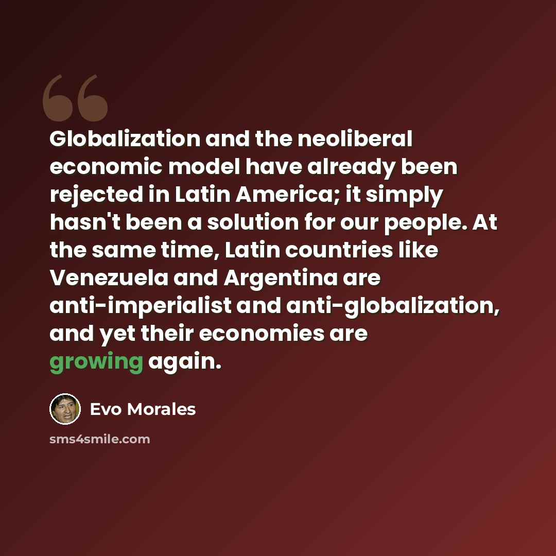 “Globalization and the neoliberal economic model have already been rejected in Latin America; it simply hasn't been a solution for our people. At the same time, Latin countries like Venezuela and Argentina are anti-imperialist and anti-globalization, and yet their economies are growing again.” quote by Evo Morales