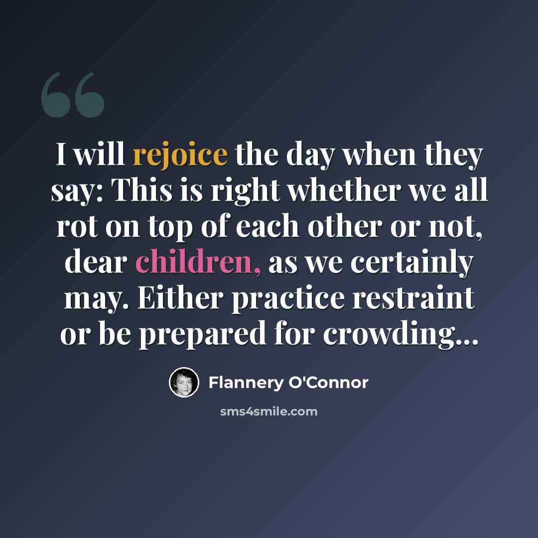 “I will rejoice the day when they say: This is right whether we all rot on top of each other or not, dear children, as we certainly may. Either practice restraint or be prepared for crowding...” quote by Flannery O'Connor