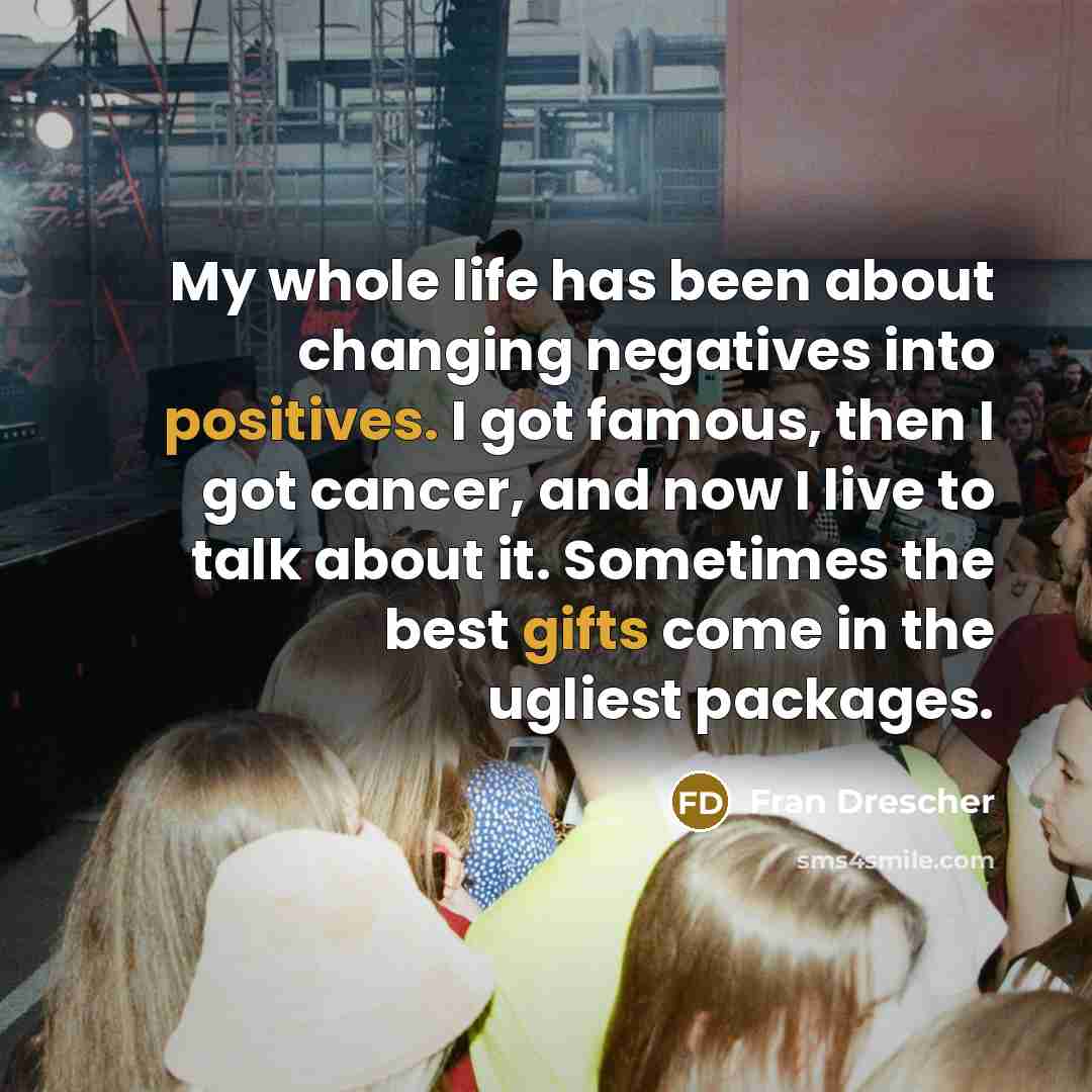 “My whole life has been about changing negatives into positives. I got famous, then I got cancer, and now I live to talk about it. Sometimes the best gifts come in the ugliest packages.” quote by Fran Drescher
