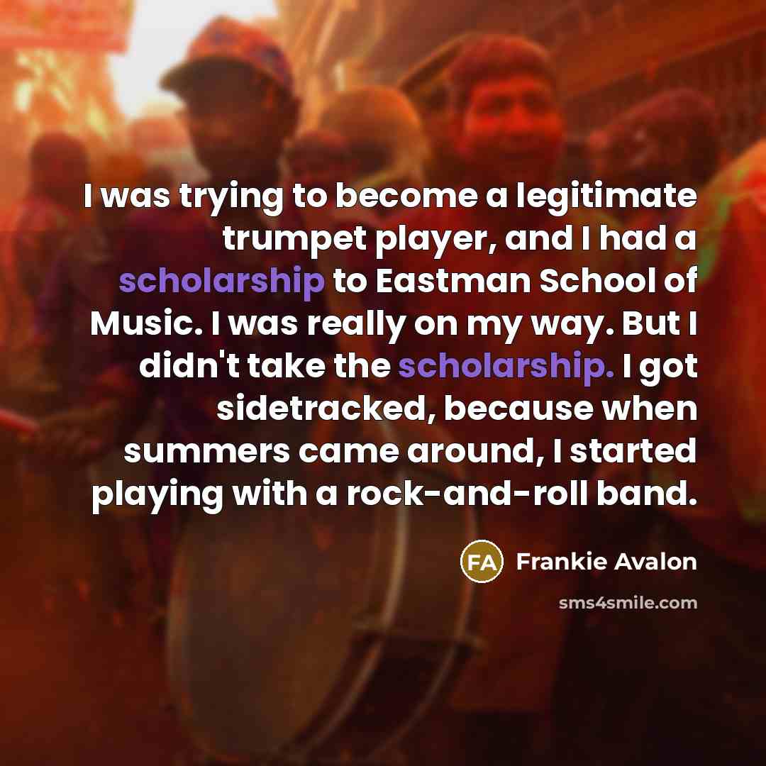 “I was trying to become a legitimate trumpet player, and I had a scholarship to Eastman School of Music. I was really on my way. But I didn't take the scholarship. I got sidetracked, because when summers came around, I started playing with a rock-and-roll band.” quote by Frankie Avalon