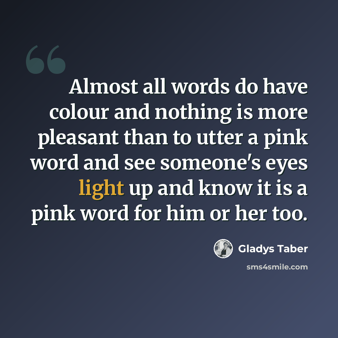 “Almost all words do have colour and nothing is more pleasant than to utter a pink word and see someone's eyes light up and know it is a pink word for him or her too.” quote by Gladys Taber