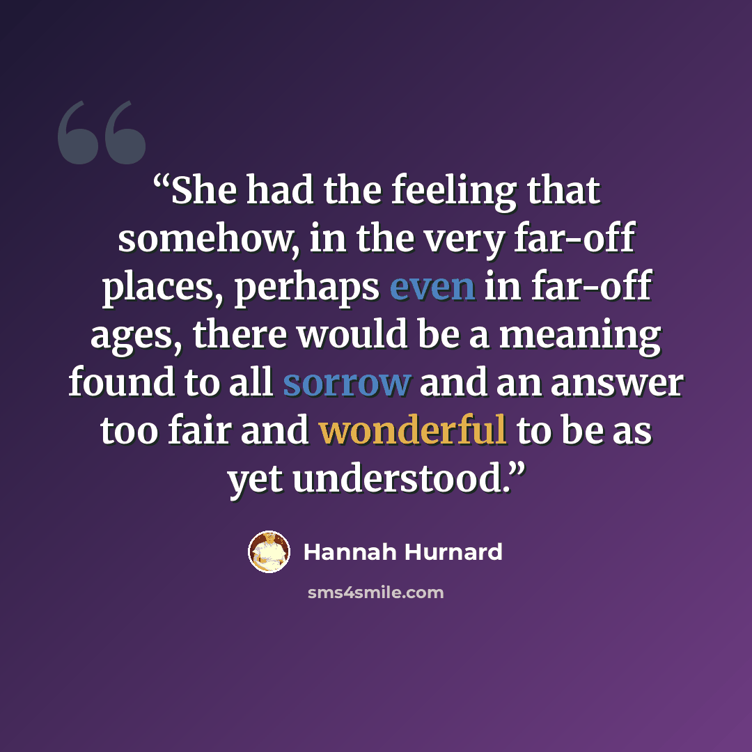 “She had the feeling that somehow, in the very far-off places, perhaps even in far-off ages, there would be a meaning found to all sorrow and an answer too fair and wonderful to be as yet understood.” quote by Hannah Hurnard