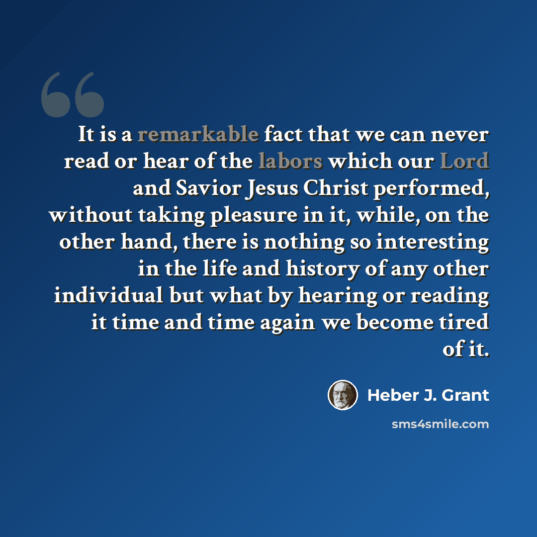 “It is a remarkable fact that we can never read or hear of the labors which our Lord and Savior Jesus Christ performed, without taking pleasure in it, while, on the other hand, there is nothing so interesting in the life and history of any other individual but what by hearing or reading it time and…” quote by Heber J. Grant