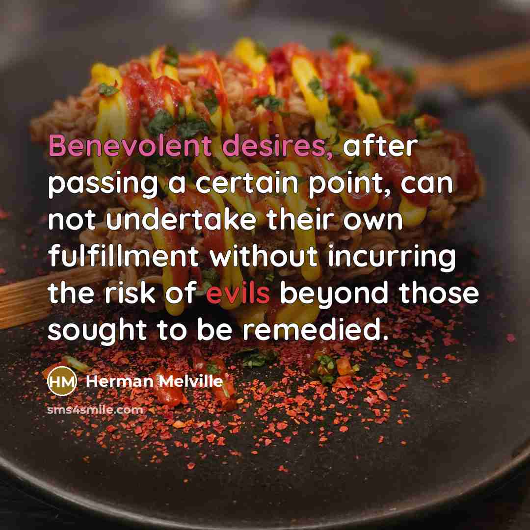 “Benevolent desires, after passing a certain point, can not undertake their own fulfillment without incurring the risk of evils beyond those sought to be remedied.” quote by Herman Melville