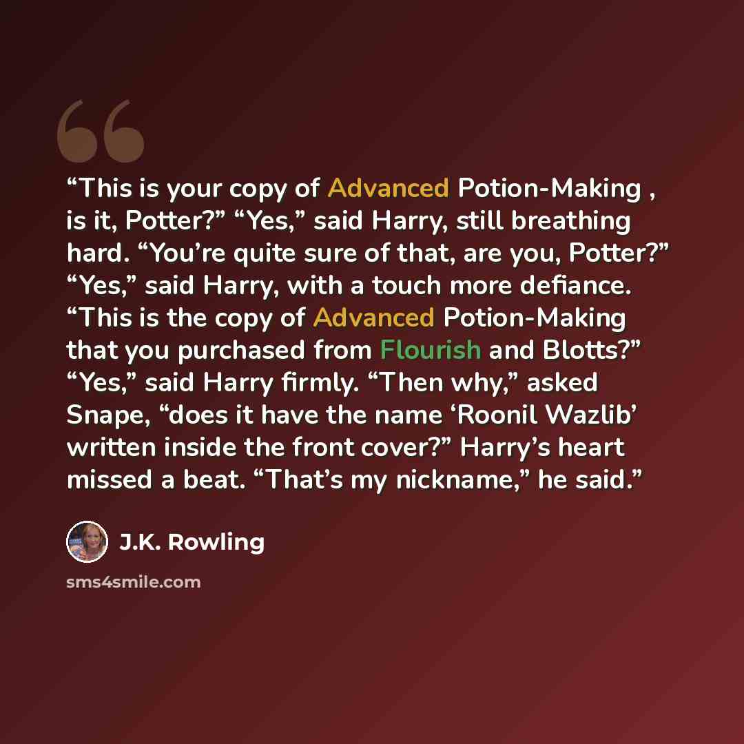 “This is your copy of Advanced Potion-Making , is it, Potter?” “Yes,” said Harry, still breathing hard. “You’re quite sure of that, are you, Potter?” “Yes,” said Harry, with a touch more defiance. “This is the copy of Advanced Potion-Making that you purchased from Flourish and Blotts?” “Yes,” said…” quote by J.K. Rowling