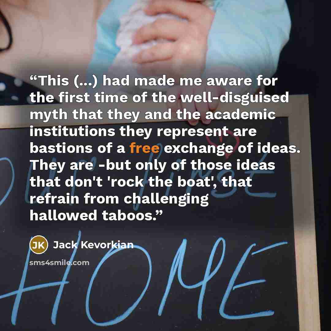 “This (...) had made me aware for the first time of the well-disguised myth that they and the academic institutions they represent are bastions of a free exchange of ideas. They are -but only of those ideas that don't 'rock the boat', that refrain from challenging hallowed taboos.” quote by Jack Kevorkian