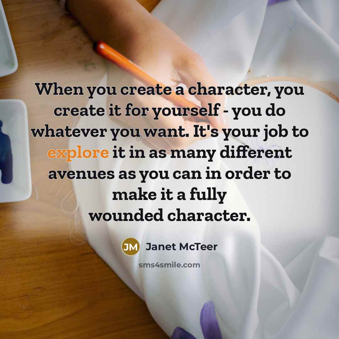 “When you create a character, you create it for yourself - you do whatever you want. It's your job to explore it in as many different avenues as you can in order to make it a fully wounded character.” quote by Janet McTeer