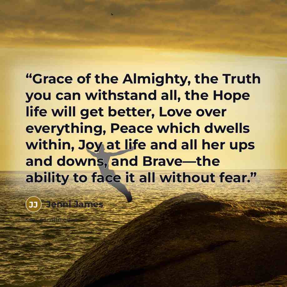 “Grace of the Almighty, the Truth you can withstand all, the Hope life will get better, Love over everything, Peace which dwells within, Joy at life and all her ups and downs, and Brave—the ability to face it all without fear.” quote by Jenni James
