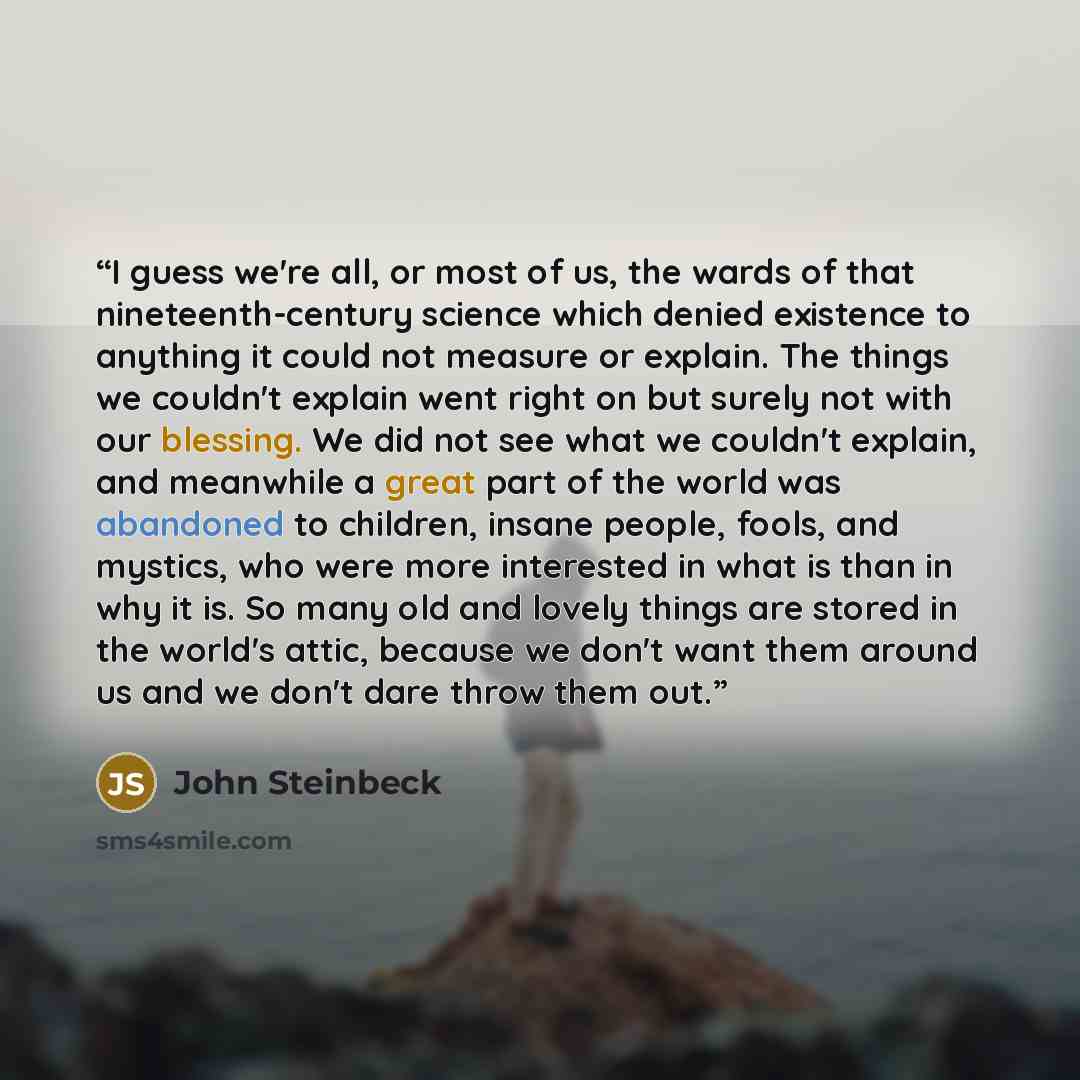 “I guess we're all, or most of us, the wards of that nineteenth-century science which denied existence to anything it could not measure or explain. The things we couldn't explain went right on but surely not with our blessing. We did not see what we couldn't explain, and meanwhile a great part of…” quote by John Steinbeck