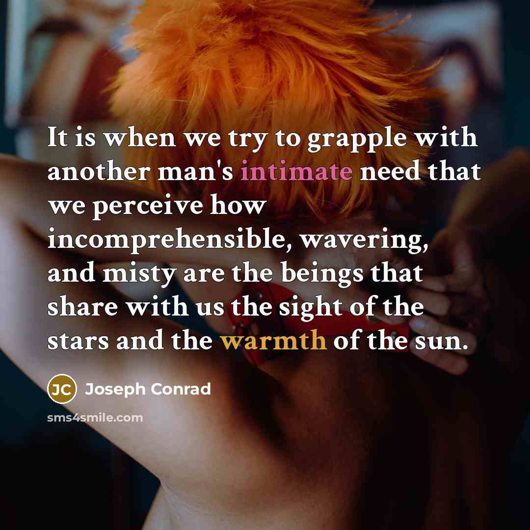 “It is when we try to grapple with another man's intimate need that we perceive how incomprehensible, wavering, and misty are the beings that share with us the sight of the stars and the warmth of the sun.” quote by Joseph Conrad