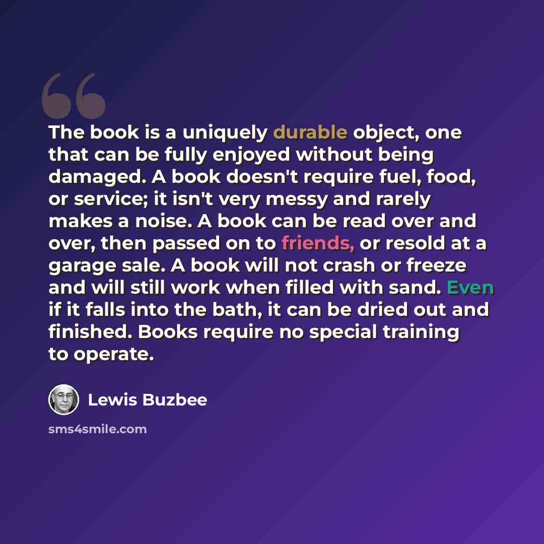 “The book is a uniquely durable object, one that can be fully enjoyed without being damaged. A book doesn't require fuel, food, or service; it isn't very messy and rarely makes a noise. A book can be read over and over, then passed on to friends, or resold at a garage sale. A book will not crash or…” quote by Lewis Buzbee