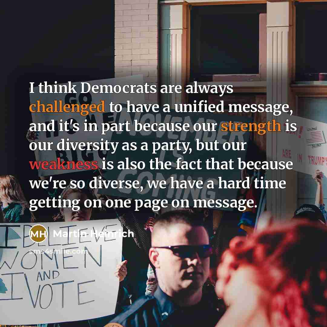 “I think Democrats are always challenged to have a unified message, and it's in part because our strength is our diversity as a party, but our weakness is also the fact that because we're so diverse, we have a hard time getting on one page on message.” quote by Martin Heinrich