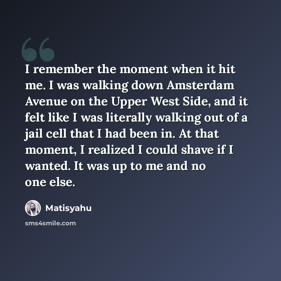 “I remember the moment when it hit me. I was walking down Amsterdam Avenue on the Upper West Side, and it felt like I was literally walking out of a jail cell that I had been in. At that moment, I realized I could shave if I wanted. It was up to me and no one else.” quote by Matisyahu