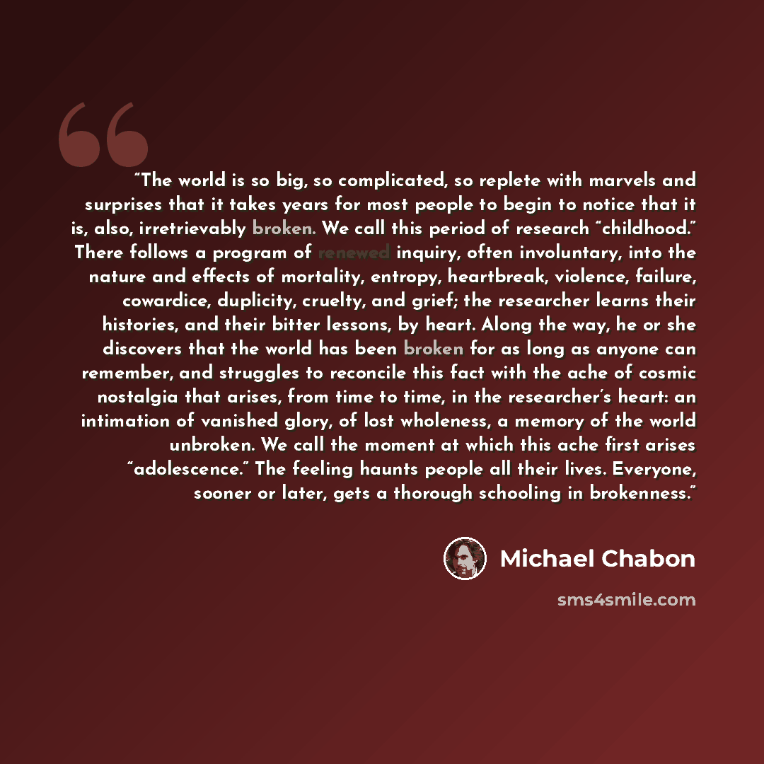 “The world is so big, so complicated, so replete with marvels and surprises that it takes years for most people to begin to notice that it is, also, irretrievably broken. We call this period of research “childhood.” There follows a program of renewed inquiry, often involuntary, into the nature and…” quote by Michael Chabon