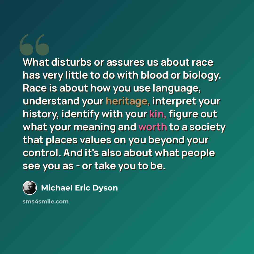 “What disturbs or assures us about race has very little to do with blood or biology. Race is about how you use language, understand your heritage, interpret your history, identify with your kin, figure out what your meaning and worth to a society that places values on you beyond your control. And…” quote by Michael Eric Dyson