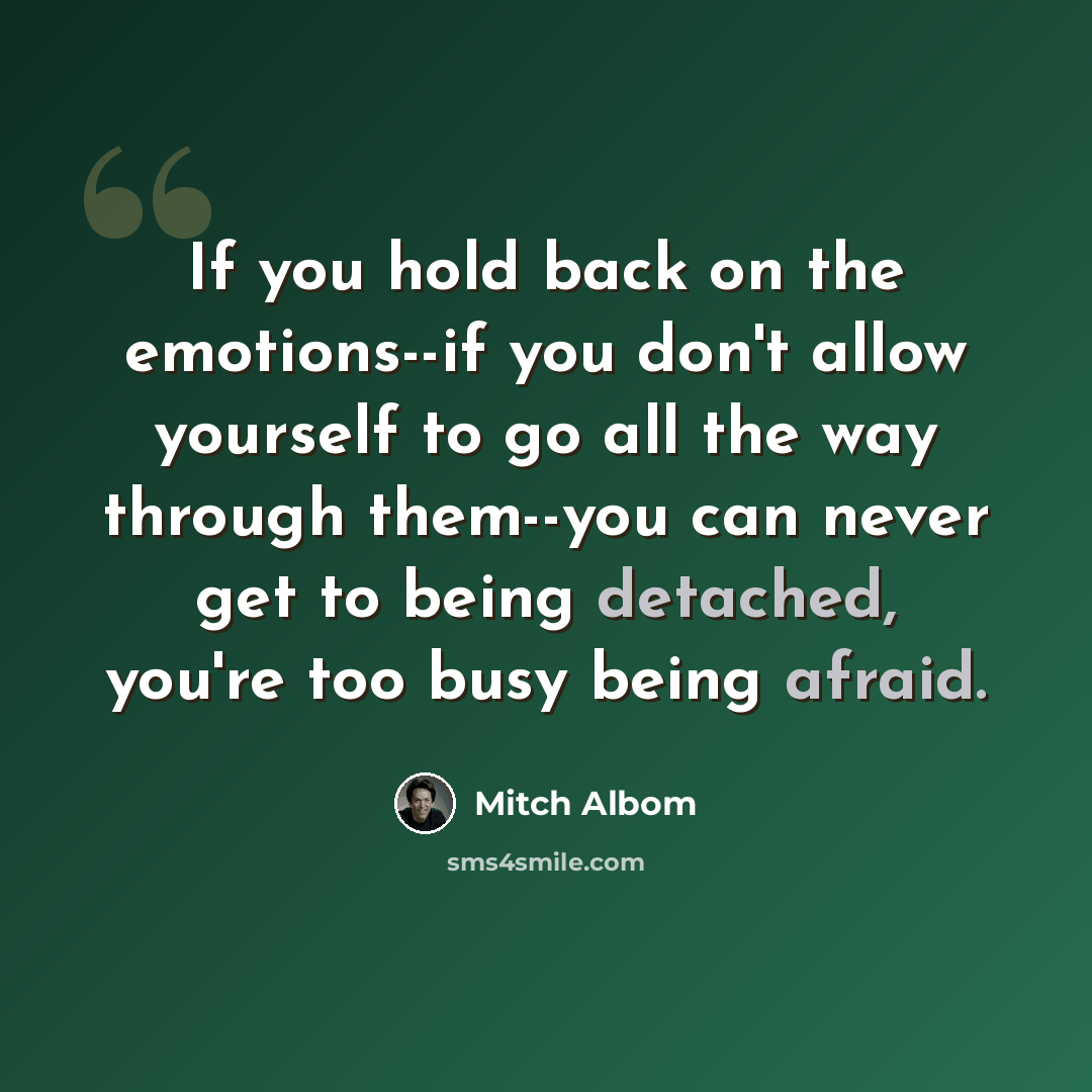 “If you hold back on the emotions--if you don't allow yourself to go all the way through them--you can never get to being detached, you're too busy being afraid.” quote by Mitch Albom