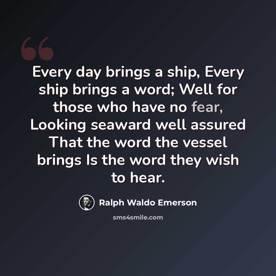 “Every day brings a ship, Every ship brings a word; Well for those who have no fear, Looking seaward well assured That the word the vessel brings Is the word they wish to hear.” quote by Ralph Waldo Emerson