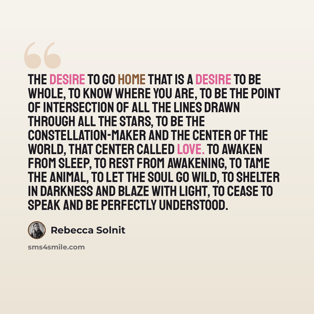 “The desire to go home that is a desire to be whole, to know where you are, to be the point of intersection of all the lines drawn through all the stars, to be the constellation-maker and the center of the world, that center called love. To awaken from sleep, to rest from awakening, to tame the…” quote by Rebecca Solnit