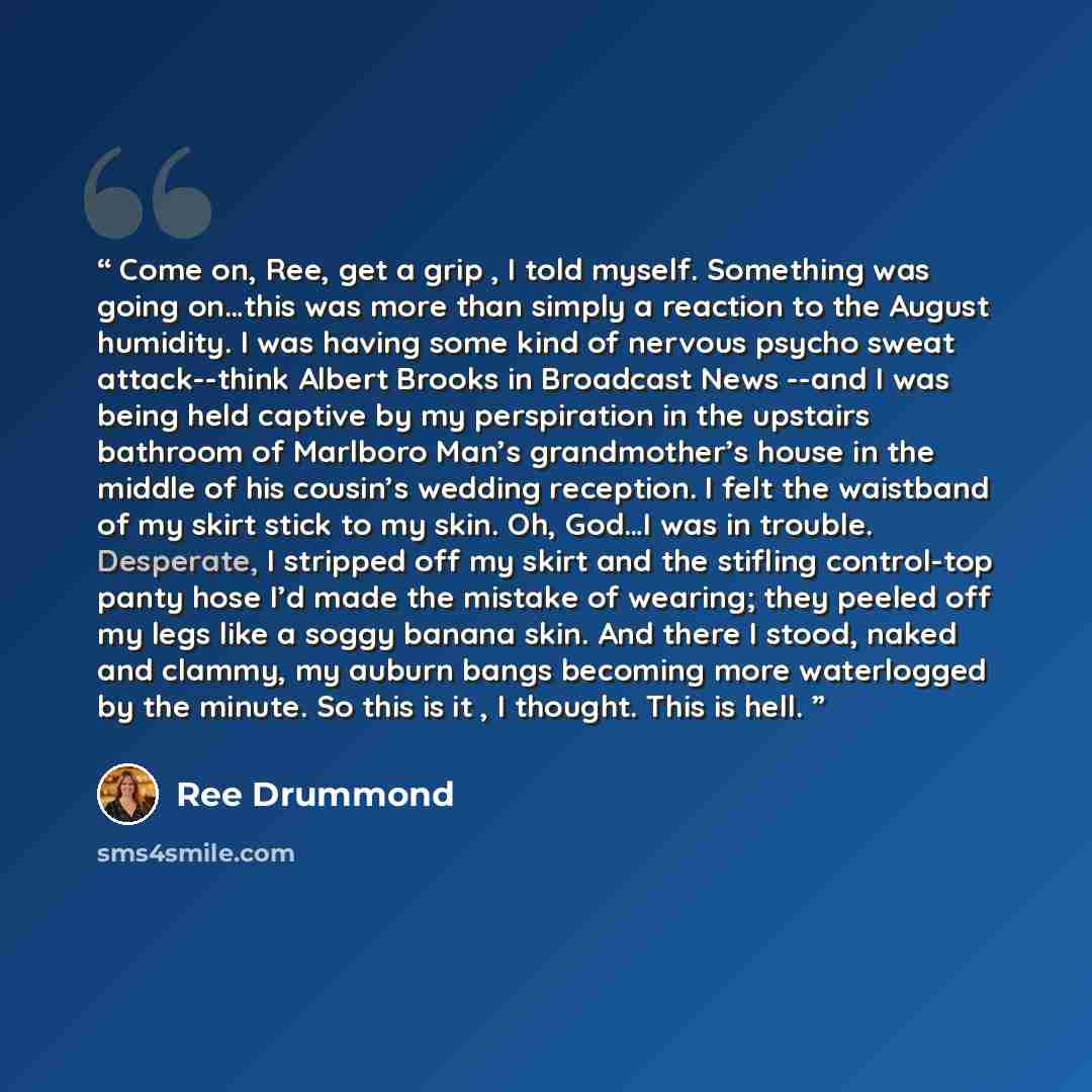 “Come on, Ree, get a grip , I told myself. Something was going on…this was more than simply a reaction to the August humidity. I was having some kind of nervous psycho sweat attack--think Albert Brooks in Broadcast News --and I was being held captive by my perspiration in the upstairs bathroom of…” quote by Ree Drummond