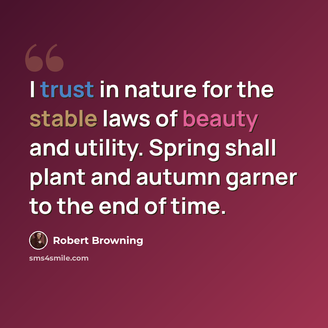 “I trust in nature for the stable laws of beauty and utility. Spring shall plant and autumn garner to the end of time.” quote by Robert Browning
