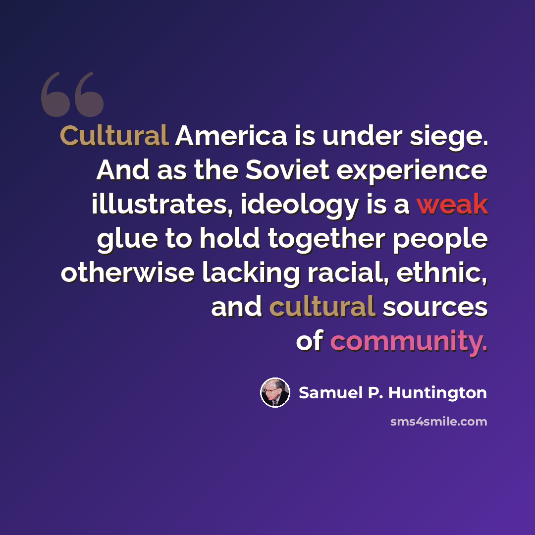 “Cultural America is under siege. And as the Soviet experience illustrates, ideology is a weak glue to hold together people otherwise lacking racial, ethnic, and cultural sources of community.” quote by Samuel P. Huntington