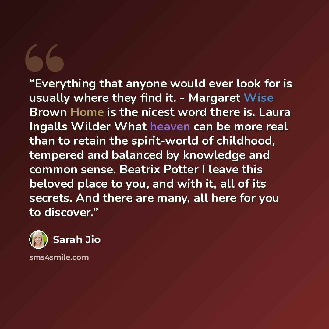 “Everything that anyone would ever look for is usually where they find it. - Margaret Wise Brown Home is the nicest word there is. Laura Ingalls Wilder What heaven can be more real than to retain the spirit-world of childhood, tempered and balanced by knowledge and common sense. Beatrix Potter I…” quote by Sarah Jio