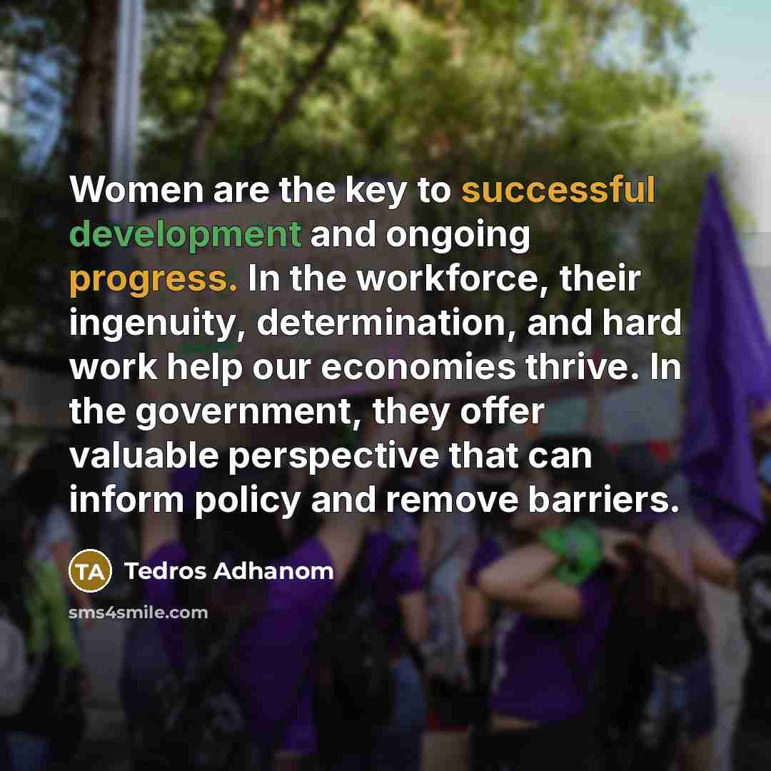 “Women are the key to successful development and ongoing progress. In the workforce, their ingenuity, determination, and hard work help our economies thrive. In the government, they offer valuable perspective that can inform policy and remove barriers.” quote by Tedros Adhanom