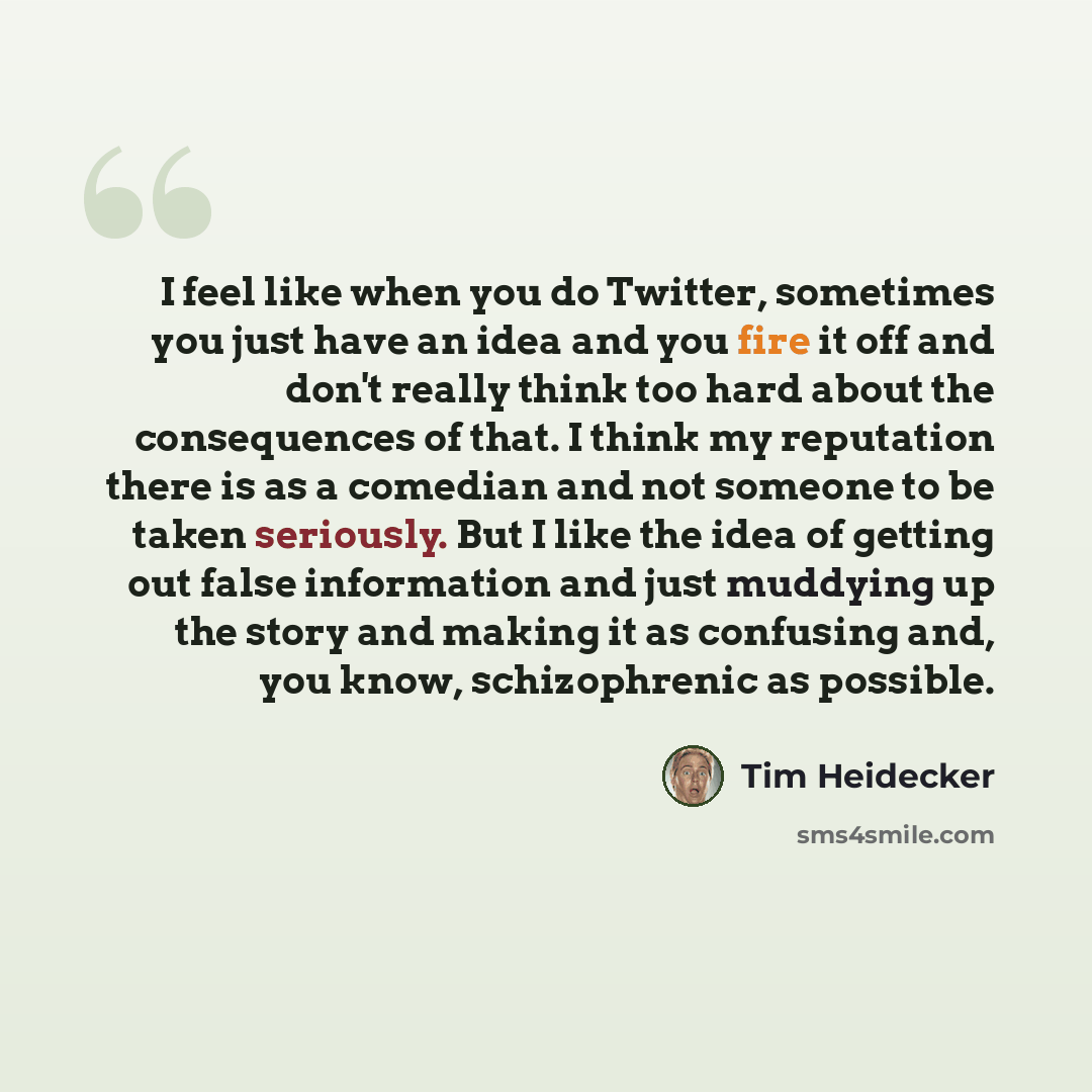 “I feel like when you do Twitter, sometimes you just have an idea and you fire it off and don't really think too hard about the consequences of that. I think my reputation there is as a comedian and not someone to be taken seriously. But I like the idea of getting out false information and just…” quote by Tim Heidecker