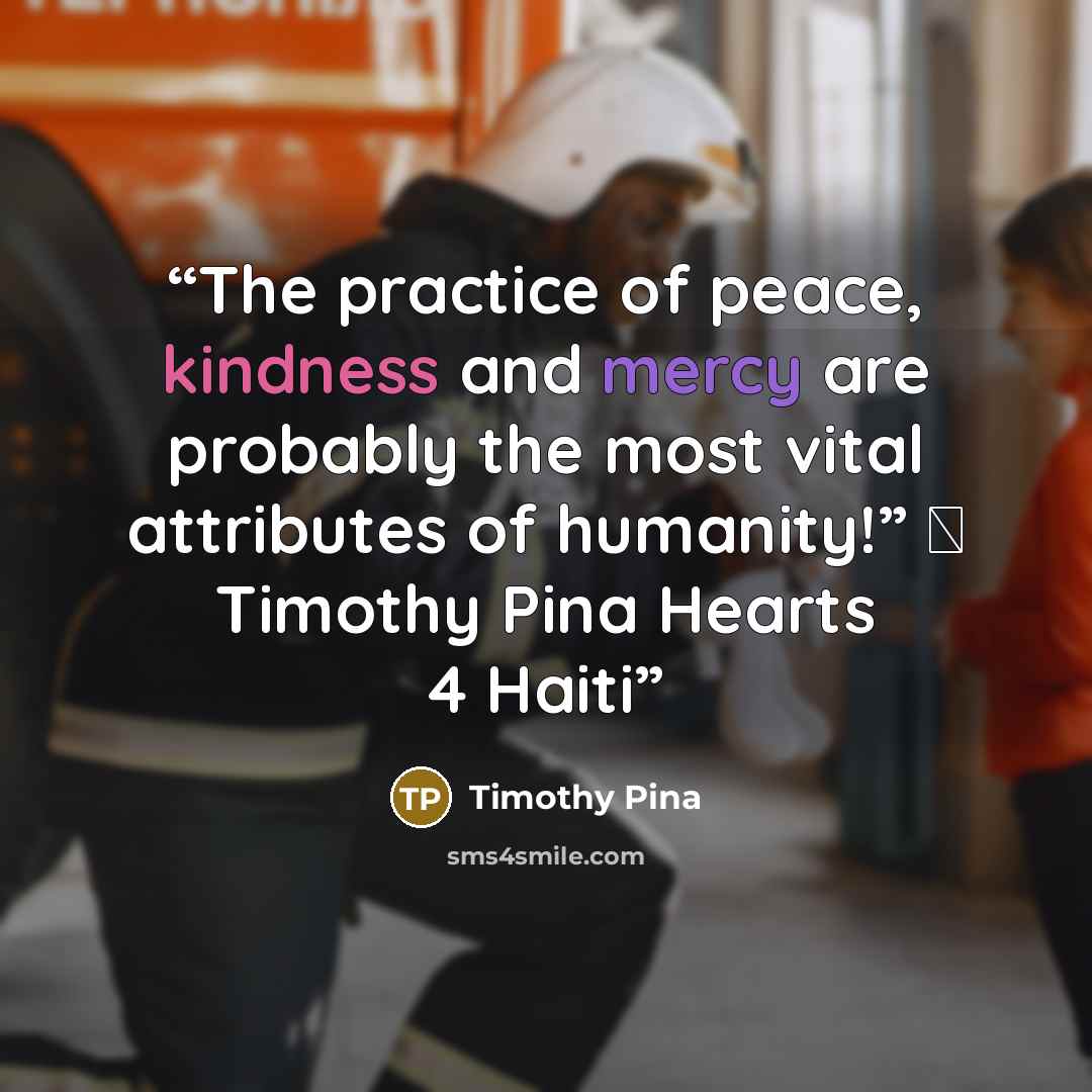 “The practice of peace, kindness and mercy are probably the most vital attributes of humanity!” ✌ Timothy Pina Hearts 4 Haiti” quote by Timothy Pina