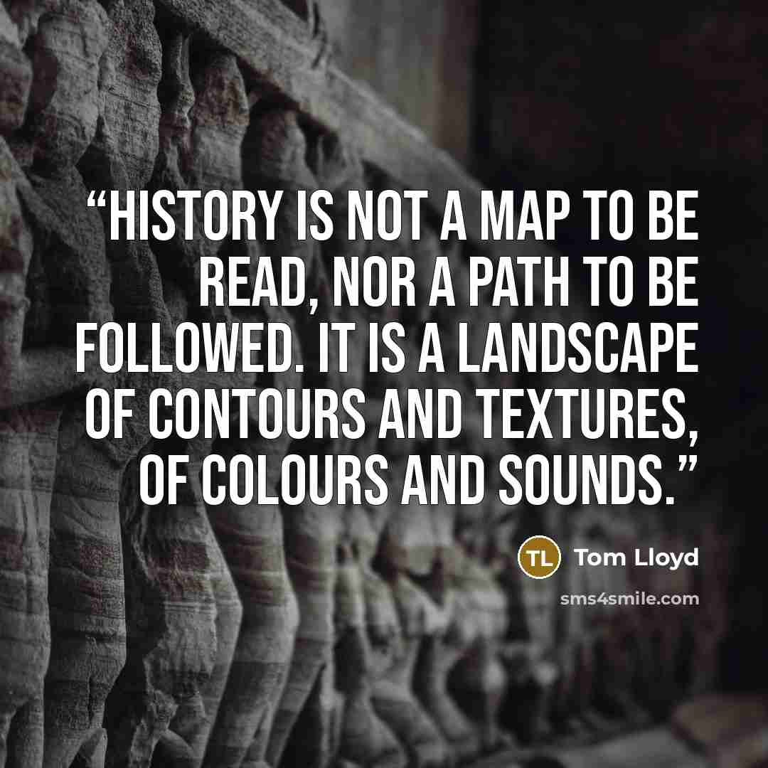 “History is not a map to be read, nor a path to be followed. It is a landscape of contours and textures, of colours and sounds.” quote by Tom Lloyd