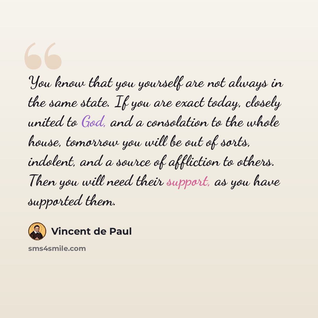 “You know that you yourself are not always in the same state. If you are exact today, closely united to God, and a consolation to the whole house, tomorrow you will be out of sorts, indolent, and a source of affliction to others. Then you will need their support, as you have supported them.” quote by Vincent de Paul