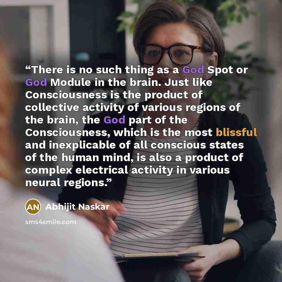 “There is no such thing as a God Spot or God Module in the brain. Just like Consciousness is the product of collective activity of various regions of the brain, the God part of the Consciousness, which is the most blissful and inexplicable of all conscious states of the human mind, is also a…” quote by Abhijit Naskar