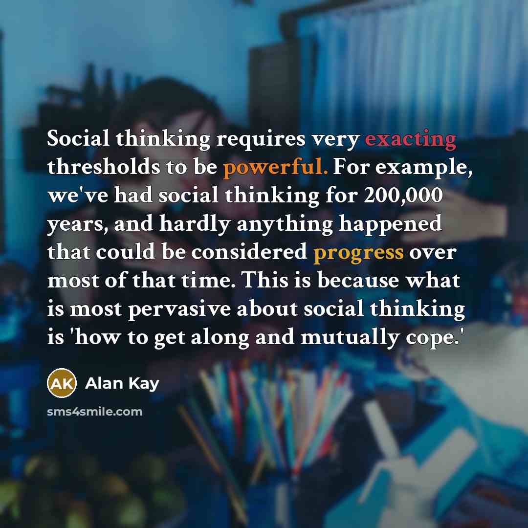 “Social thinking requires very exacting thresholds to be powerful. For example, we've had social thinking for 200,000 years, and hardly anything happened that could be considered progress over most of that time. This is because what is most pervasive about social thinking is 'how to get along and…” quote by Alan Kay