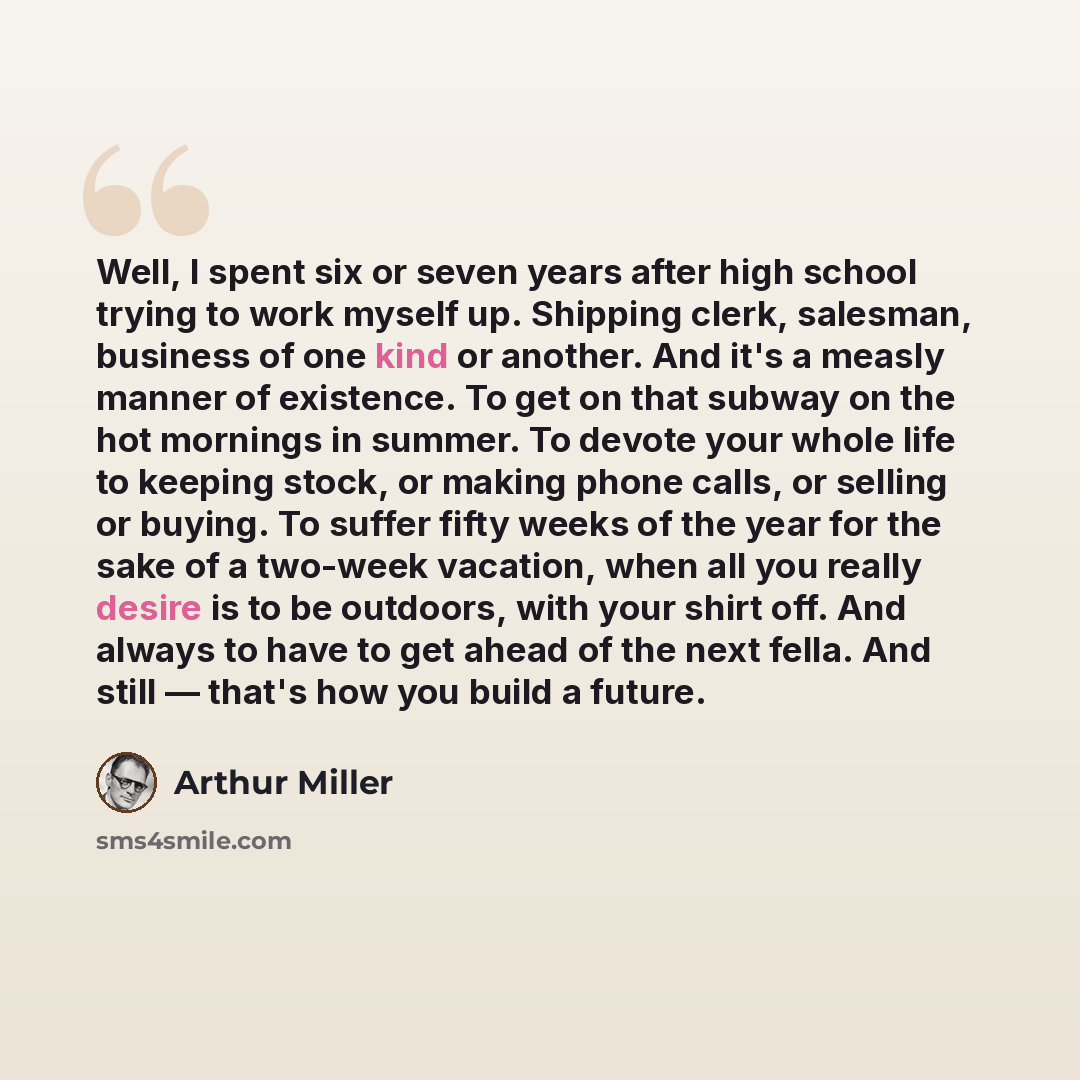 “Well, I spent six or seven years after high school trying to work myself up. Shipping clerk, salesman, business of one kind or another. And it's a measly manner of existence. To get on that subway on the hot mornings in summer. To devote your whole life to keeping stock, or making phone calls, or…” quote by Arthur Miller