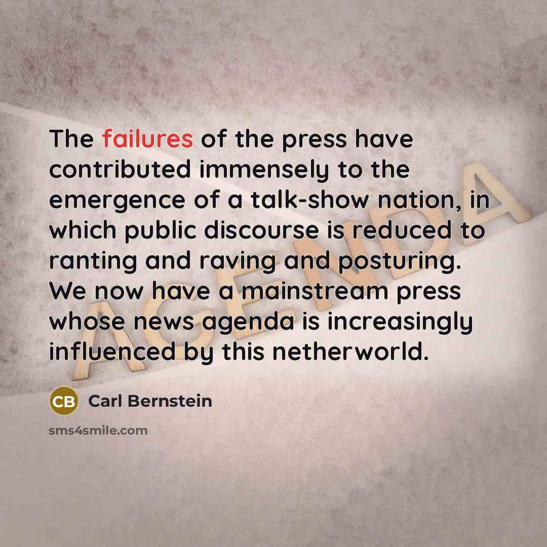 “The failures of the press have contributed immensely to the emergence of a talk-show nation, in which public discourse is reduced to ranting and raving and posturing. We now have a mainstream press whose news agenda is increasingly influenced by this netherworld.” quote by Carl Bernstein