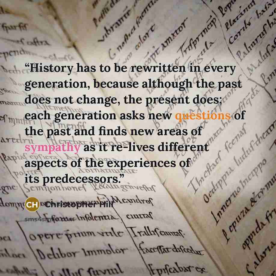“History has to be rewritten in every generation, because although the past does not change, the present does; each generation asks new questions of the past and finds new areas of sympathy as it re-lives different aspects of the experiences of its predecessors.” quote by Christopher Hill