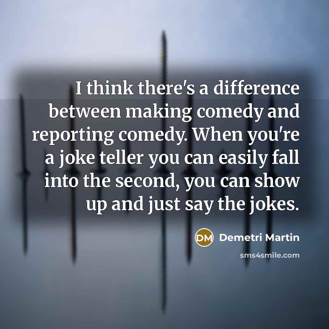 “I think there's a difference between making comedy and reporting comedy. When you're a joke teller you can easily fall into the second, you can show up and just say the jokes.” quote by Demetri Martin