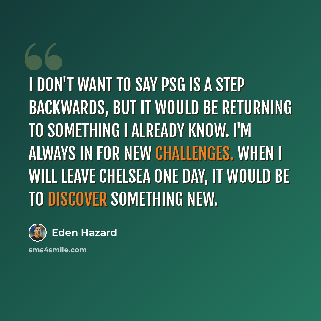 “I don't want to say PSG is a step backwards, but It would be returning to something I already know. I'm always in for new challenges. When I will leave Chelsea one day, it would be to discover something new.” quote by Eden Hazard