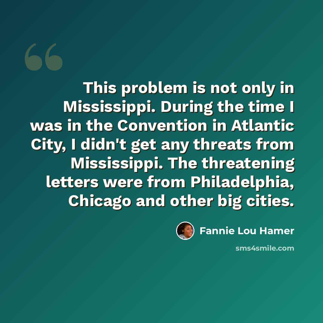 “This problem is not only in Mississippi. During the time I was in the Convention in Atlantic City, I didn't get any threats from Mississippi. The threatening letters were from Philadelphia, Chicago and other big cities.” quote by Fannie Lou Hamer