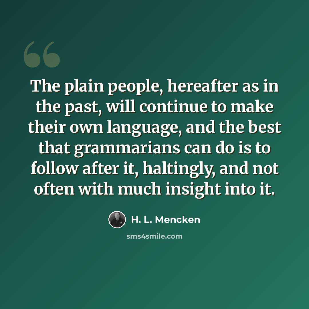 “The plain people, hereafter as in the past, will continue to make their own language, and the best that grammarians can do is to follow after it, haltingly, and not often with much insight into it.” quote by H. L. Mencken